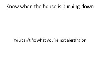 Know	
  when	
  the	
  house	
  is	
  burning	
  down	
  	
  
	
  
	
  
	
  
	
  
You	
  can’t	
  ﬁx	
  what	
  you’re	
  not	
  aler%ng	
  on	
  	
  
	
  
 