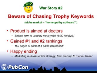 Product is aimed at doctors Search term is used by the layman (B2C not B2B) Gained #1 and #2 rankings 150 pages of content & sales decreased! Happy ending Marketing re-thinks entire strategy, from start-up to market leader War Story #2 Beware of Chasing Trophy Keywords (niche market – “homeopathy software” ) 