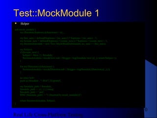 Test::MockModule 1
   Helper
sub mock_module {
    my ($module,$options,@functions) = @_;

    my $no_auto = defined($options->{no_auto}) ? $options->{no_auto} : 1;
    my $create_new = defined($options->{create_new}) ? $options->{create_new} : 1;
    my $testmockmodule = new Test::MockModule($module, no_auto => $no_auto);

    my $object;
    if ($create_new) {
       $object = bless {}, $module;
       $testmockmodule->mock('new',sub { $logger->log($module,'new',@_); return $object });
    }

    for my $function (@functions) {
       $testmockmodule->mock($function,sub { $logger->log($module,$function,@_) });
    }

    no strict 'refs';
    push @{$module . "::ISA"},'Exporter';

    my $module_path = $module;
    $module_path =~ s{::}{/}xmsg;
    $module_path .= '.pm';
    $INC{$module_path} = "1 (Inserted by mock_module())";

    return $testmockmodule, $object;
}

                                                                                                     10
Real Life Cross-Platform Testing                                                              12/22/12
 