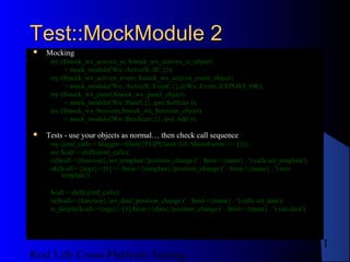 Test::MockModule 2
   Mocking
     my ($mock_wx_activex_ie, $mock_wx_activex_ie_object)
         = mock_module('Wx::ActiveX::IE',{});
     my ($mock_wx_activex_event, $mock_wx_activex_event_object)
         = mock_module('Wx::ActiveX::Event',{},@Wx::Event::EXPORT_OK);
     my ($mock_wx_panel,$mock_wx_panel_object)
         = mock_module('Wx::Panel',{}, qw( SetSizer ));
     my ($mock_wx_boxsizer,$mock_wx_boxsizer_object)
         = mock_module('Wx::BoxSizer',{}, qw( Add ));

   Tests - use your objects as normal… then check call sequence
     my @mf_calls = $logger->filter({'FLIPClient::UI::MicroForms' => []});
     my $call = shift(@mf_calls);
     is($call->{function},'set_template','position_change (' . $test->{name} . ') calls set_template');
     ok($call->{args}->[1] =~ $test->{template},'position_change (' . $test->{name} . ') sets
         template');

     $call = shift(@mf_calls);
     is($call->{function},'set_data','position_change (' . $test->{name} . ') calls set_data');
     is_deeply($call->{args}->[1],$test->{data},'position_change (' . $test->{name} . ') sets data');




                                                                                                   11
Real Life Cross-Platform Testing                                                            12/22/12
 