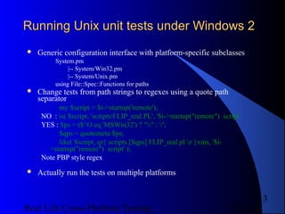 Running Unix unit tests under Windows 2
   Generic configuration interface with platform-specific subclasses
          System.pm
               |-- System/Win32.pm
               |-- System/Unix.pm
          using File::Spec::Functions for paths
   Change tests from path strings to regexes using a quote path
    separator
           my $script = $i->startup('remote');
     NO : is( $script, 'scripts/FLIP_real.PL', '$i->startup("remote") script’
     YES : $ps = ($^O eq 'MSWin32') ? "" : '/';
           $qps = quotemeta $ps;
           like( $script, qr{ scripts [$qps] FLIP_real.pl z }xms, '$i-
       >startup("remote") script' );
     Note PBP style regex
   Actually run the tests on multiple platforms


                                                                               13
Real Life Cross-Platform Testing                                        12/22/12
 