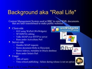 Background aka "Real Life"
Content Management System used at BBC to enter XML documents
  that are later transformed to make public websites
   Client-side
     –   GUI using WxPerl (WxWidgets)
     –   WYSIWYG editing
     –   Talks SOAP over HTTP to server
     –   Runs under ActiveState Perl
   Server-side
     –   Handles SOAP requests
     –   Stores document blobs in filesystem
     –   Stores indexes, metadata in Oracle database
     –   Runs under Solaris Perl
   Usage
     – 100s of users
     – Time critical publishing : failure during release is not an option
                                                                               3
Real Life Cross-Platform Testing                                       12/22/12
 
