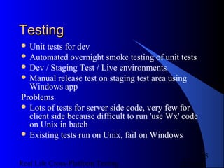 Testing
 Unit tests for dev
 Automated overnight smoke testing of unit tests
 Dev / Staging Test / Live environments
 Manual release test on staging test area using
  Windows app
Problems
 Lots of tests for server side code, very few for
  client side because difficult to run 'use Wx' code
  on Unix in batch
 Existing tests run on Unix, fail on Windows


                                                      5
Real Life Cross-Platform Testing              12/22/12
 