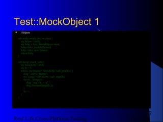 Test::MockObject 1
     Helpers

    sub make_mock_obj_in_class {
      my $class = shift;
      my $obj = Test::MockObject->new;
      $obj->fake_module($class);
      $obj->fake_new($class);
      return $obj;
    }

    sub dump_mock_calls {
      my $mockobj = shift;
      my $i = 1;
      while ( my $name = $mockobj->call_pos($i) ) {
         diag " call $i: $name";
         my @args = $mockobj->call_args($i);
         for (0 .. $#args) {
            diag ' arg '.($_ +1).': ';
            diag Dumper($args[$_]);
         }
         $i++;
      }
    }




                                                              7
Real Life Cross-Platform Testing                      12/22/12
 