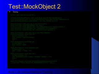 Test::MockObject 2
      Mocking

    my $wx = make_mock_obj_in_class( 'Wx' );

    my $mock_WxPerlSplashProgress = make_mock_obj_in_class( 'Wx::Perl::SplashProgress' );
    $mock_WxPerlSplashProgress->set_true(qw( SetLabelColour SetIcon Show SetValue Update Destroy ));
    $mock_WxPerlSplashProgress->mock( SetLabel => sub { diag ' SetLabel: '.$_[1] } );

    $mock_Win32OLE = make_mock_obj_in_class( 'Win32::OLE' );
    $mock_Win32OLE->mock( 'SpecialFolders', sub { shift } );
    $mock_Win32OLE->mock( 'AppData', sub { return catdir(qw(data win32), 'Application Data') } );
    $mock_Win32OLE->mock( 'StartMenu', sub { catdir(qw(data win32 startmenu)) } );
    $mock_Win32OLE->mock( 'Desktop', sub { catdir(qw(data win32 desktop)) } );

    $mock_Win32Shortcut = make_mock_obj_in_class( 'Win32::Shortcut' );
    $mock_Win32Shortcut->mock( 'Load', sub {
       my ($self, $filename) = @_;
       $self->{content} = read_file($filename);
       return 1;
       } );
    $mock_Win32Shortcut->mock( 'Path', sub {
       my ($self, $path) = @_;
       $self->{content} = $path;
       } );
    $mock_Win32Shortcut->mock( 'Arguments', sub {
       my ($self, $args) = @_;
       $self->{content} .= ' '.$args . "rn";
       } );
    $mock_Win32Shortcut->mock( 'Save', sub {
       my ($self, $filename) = @_;
       write_file($filename, $self->{content} . "writetime ". gmtime() . "rn");
       return 1;
       } );
    $mock_Win32Shortcut->set_true(qw( ShowCmd Description IconLocation Close ));
    { no strict 'refs'; *{'Win32::Shortcut::SW_SHOWMINNOACTIVE'} = sub {}; }



                                                                                                               8
Real Life Cross-Platform Testing                                                                       12/22/12
 