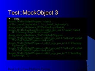 Test::MockObject 3
   Testing
$mock_WxPerlSplashProgress->clear();
is( $i->_install_loginscript, 1, '$i->_install_loginscript' );
dump_mock_calls($mock_IFLDesktopLoginScript);
$mock_IFLDesktopLoginScript->called_pos_ok( 3, 'install', 'called
    IFL::Desktop::LoginScript->install' );
dump_mock_calls($mock_WxPerlSplashProgress);
$mock_WxPerlSplashProgress->called_pos_ok( 4, 'SetLabel', 'called
    Wx::Perl::SplashProgress->SetLabel' );
$mock_WxPerlSplashProgress->called_args_pos_is( 4, 2, 'Checking
    login script' );
$mock_WxPerlSplashProgress->called_pos_ok( 7, 'SetLabel', 'called
    Wx::Perl::SplashProgress->SetLabel' );
$mock_WxPerlSplashProgress->called_args_pos_is( 7, 2, 'Installing
    login script...' );



                                                                   9
Real Life Cross-Platform Testing                           12/22/12
 