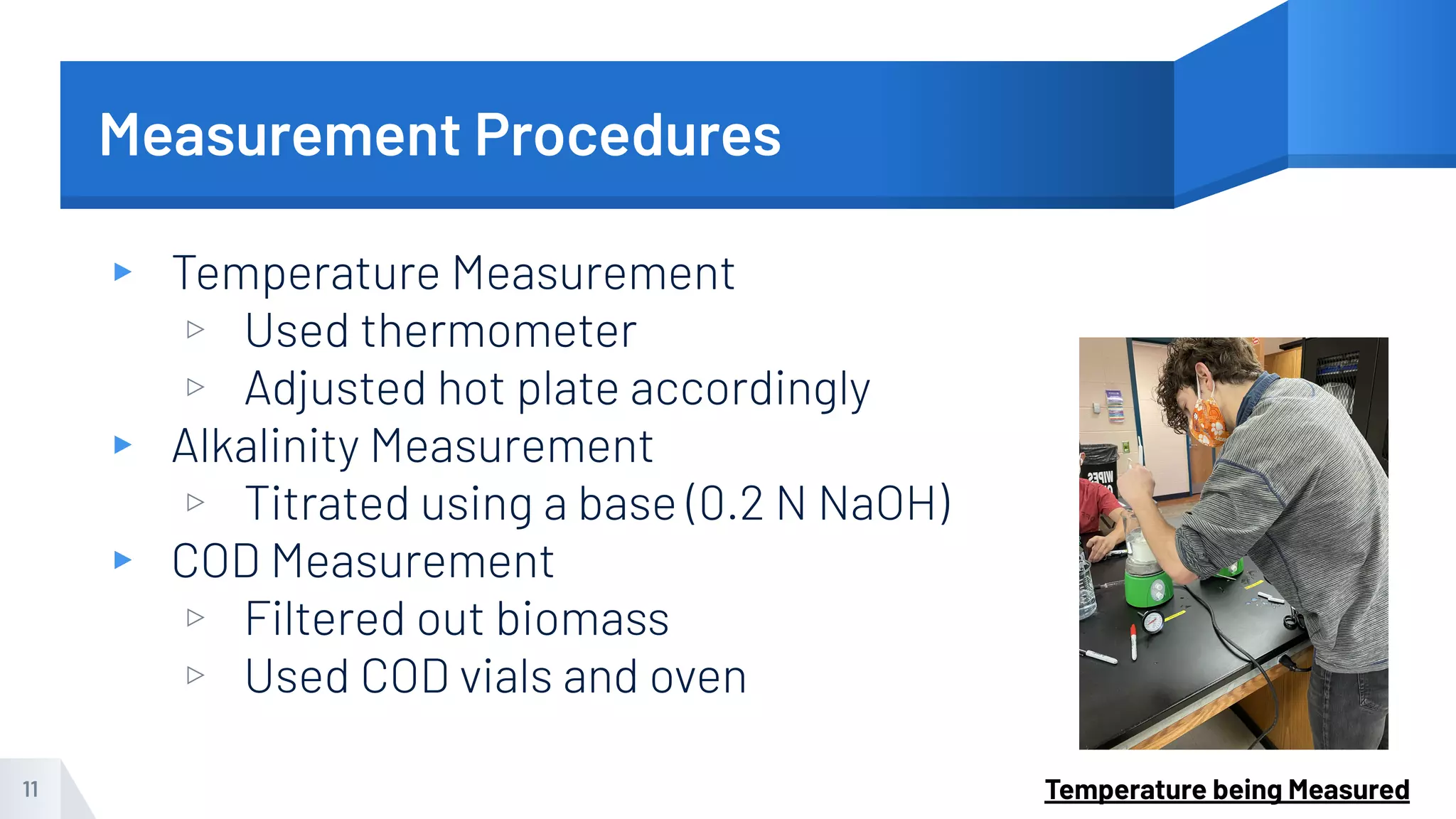 Measurement Procedures
▸ Temperature Measurement
▹ Used thermometer
▹ Adjusted hot plate accordingly
▸ Alkalinity Measurement
▹ Titrated using a base (0.2 N NaOH)
▸ COD Measurement
▹ Filtered out biomass
▹ Used COD vials and oven
11 Temperature being Measured
 