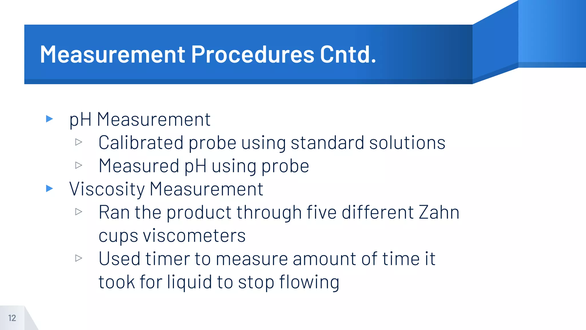 Measurement Procedures Cntd.
▸ pH Measurement
▹ Calibrated probe using standard solutions
▹ Measured pH using probe
▸ Viscosity Measurement
▹ Ran the product through ﬁve different Zahn
cups viscometers
▹ Used timer to measure amount of time it
took for liquid to stop ﬂowing
12
 