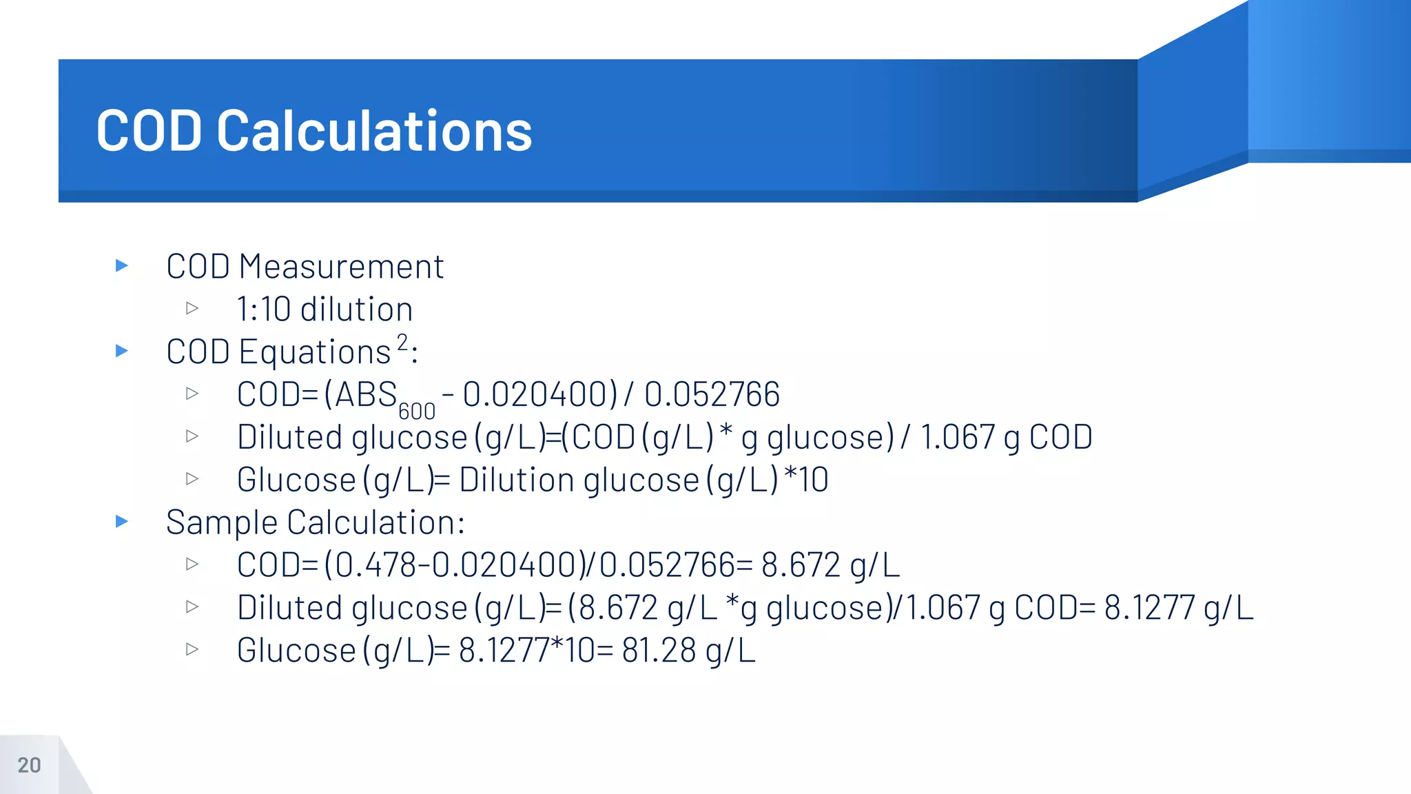 COD Calculations
▸ COD Measurement
▹ 1:10 dilution
▸ COD Equations2
:
▹ COD= (ABS600
- 0.020400) / 0.052766
▹ Diluted glucose (g/L)=(COD (g/L) * g glucose) / 1.067 g COD
▹ Glucose (g/L)= Dilution glucose (g/L) *10
▸ Sample Calculation:
▹ COD= (0.478-0.020400)/0.052766= 8.672 g/L
▹ Diluted glucose (g/L)= (8.672 g/L *g glucose)/1.067 g COD= 8.1277 g/L
▹ Glucose (g/L)= 8.1277*10= 81.28 g/L
20
 