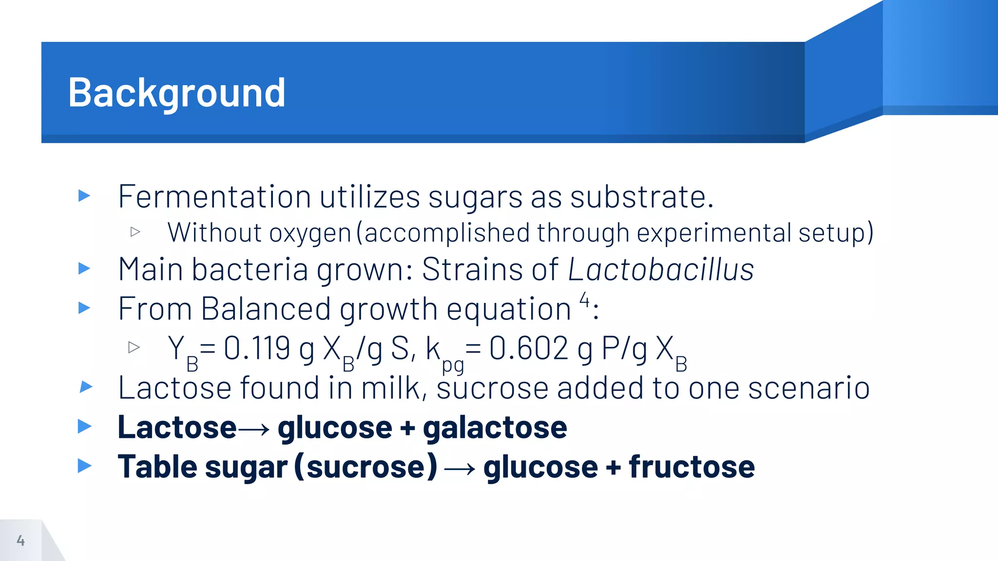 Background
▸ Fermentation utilizes sugars as substrate.
▹ Without oxygen (accomplished through experimental setup)
▸ Main bacteria grown: Strains of Lactobacillus
▸ From Balanced growth equation 4
:
▹ YB
= 0.119 g XB
/g S, kpg
= 0.602 g P/g XB
▸ Lactose found in milk, sucrose added to one scenario
▸ Lactose→ glucose + galactose
▸ Table sugar (sucrose) → glucose + fructose
4
 