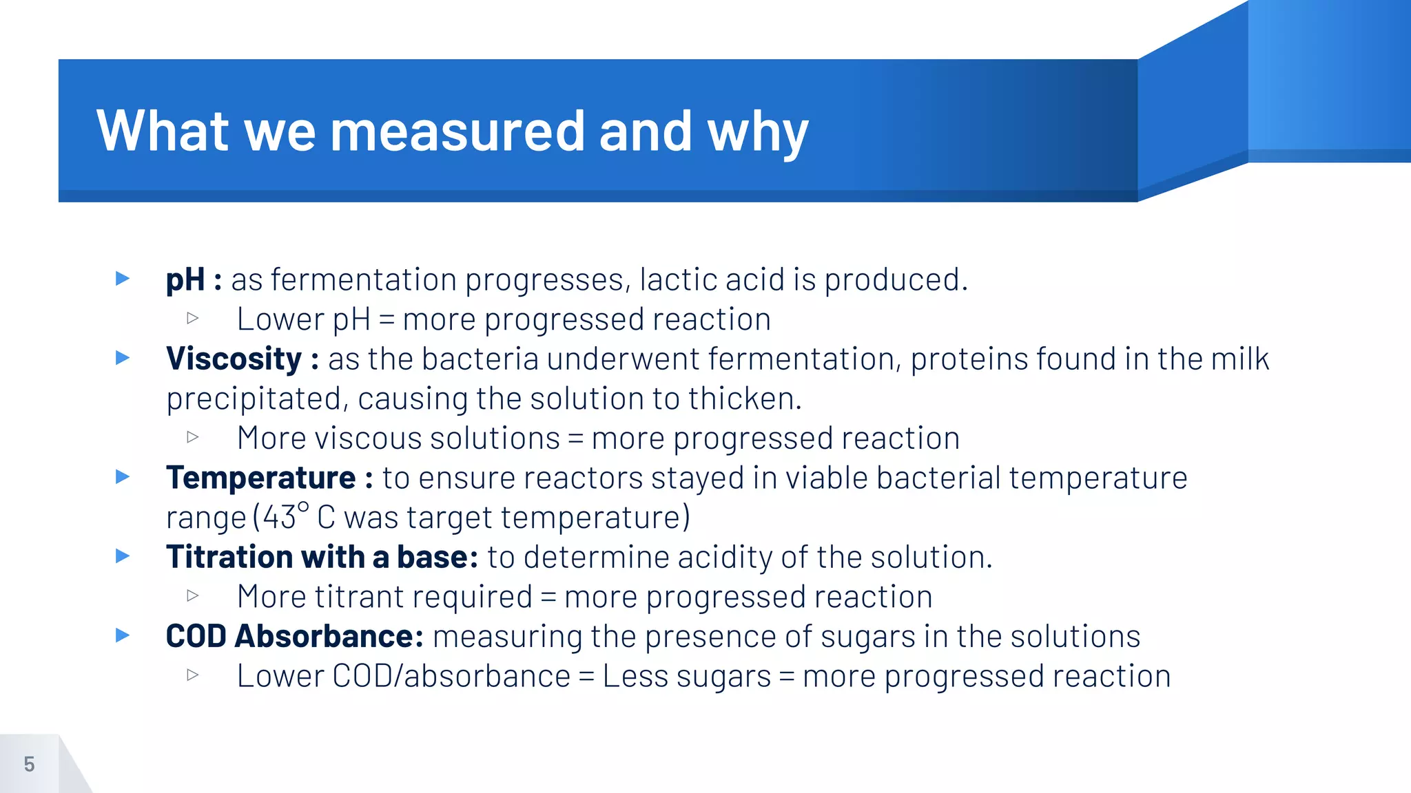 What we measured and why
▸ pH : as fermentation progresses, lactic acid is produced.
▹ Lower pH = more progressed reaction
▸ Viscosity : as the bacteria underwent fermentation, proteins found in the milk
precipitated, causing the solution to thicken.
▹ More viscous solutions = more progressed reaction
▸ Temperature : to ensure reactors stayed in viable bacterial temperature
range (43° C was target temperature)
▸ Titration with a base: to determine acidity of the solution.
▹ More titrant required = more progressed reaction
▸ COD Absorbance: measuring the presence of sugars in the solutions
▹ Lower COD/absorbance = Less sugars = more progressed reaction
5
 