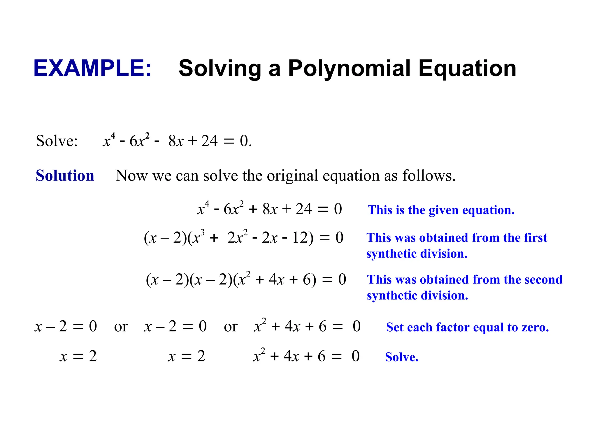 EXAMPLE: Solving a Polynomial Equation
Solve: x4
 6x2
8x + 24  0.
Solution Now we can solve the original equation as follows.
(x – 2)(x3
2x2
 2x  12)  0 This was obtained from the first
synthetic division.
x4
 6x2
 8x + 24  0 This is the given equation.
(x – 2)(x – 2)(x2
 4x  6)  0 This was obtained from the second
synthetic division.
x – 2  0 or x – 2  0 or x2
 4x  6  Set each factor equal to zero.
x  2 x  2 x2
 4x  6  Solve.
 