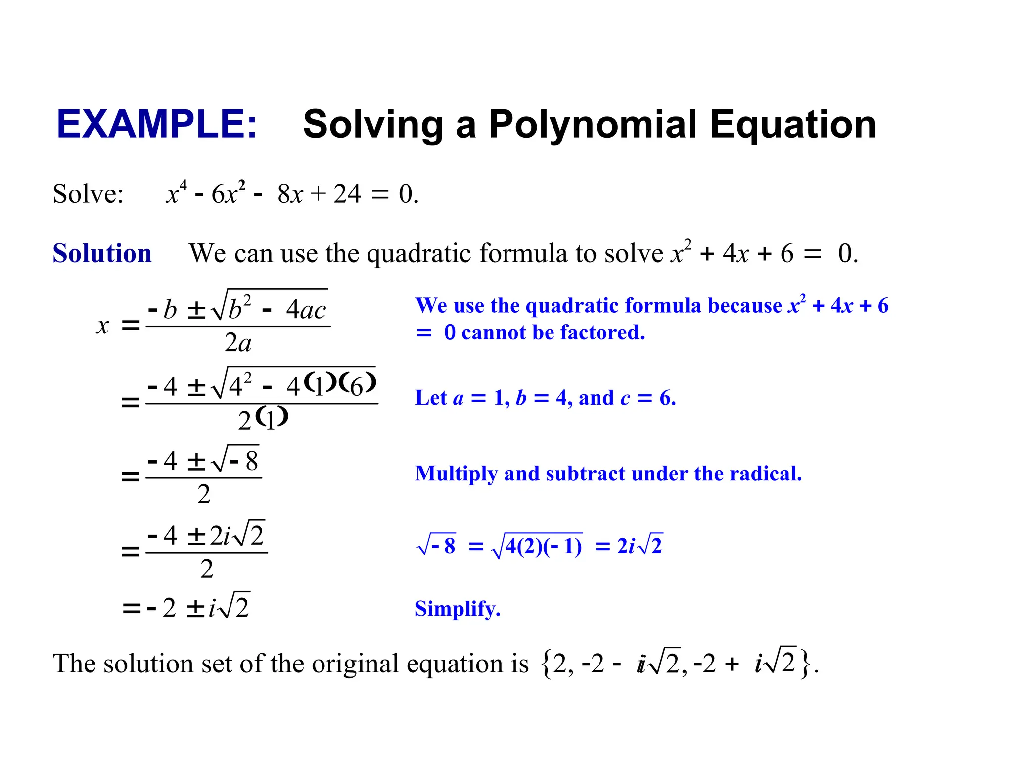EXAMPLE: Solving a Polynomial Equation
Solve: x4
 6x2
8x + 24  0.
Solution We can use the quadratic formula to solve x2
 4x  6 
Let a  1, b  4, and c  6.
  
 
2
4 4 4 1 6
2 1
  

We use the quadratic formula because x2
 4x  6
 cannot be factored.
2
4
2
b b ac
x
a
  

Simplify.
2 2
i
 
Multiply and subtract under the radical.
4 8
2
  

4 2 2
2
i
 
    
8 4(2)( 1) 2 2
i
The solution set of the original equation is {2, 2 i 2 i }.
2,
i 2
i
 