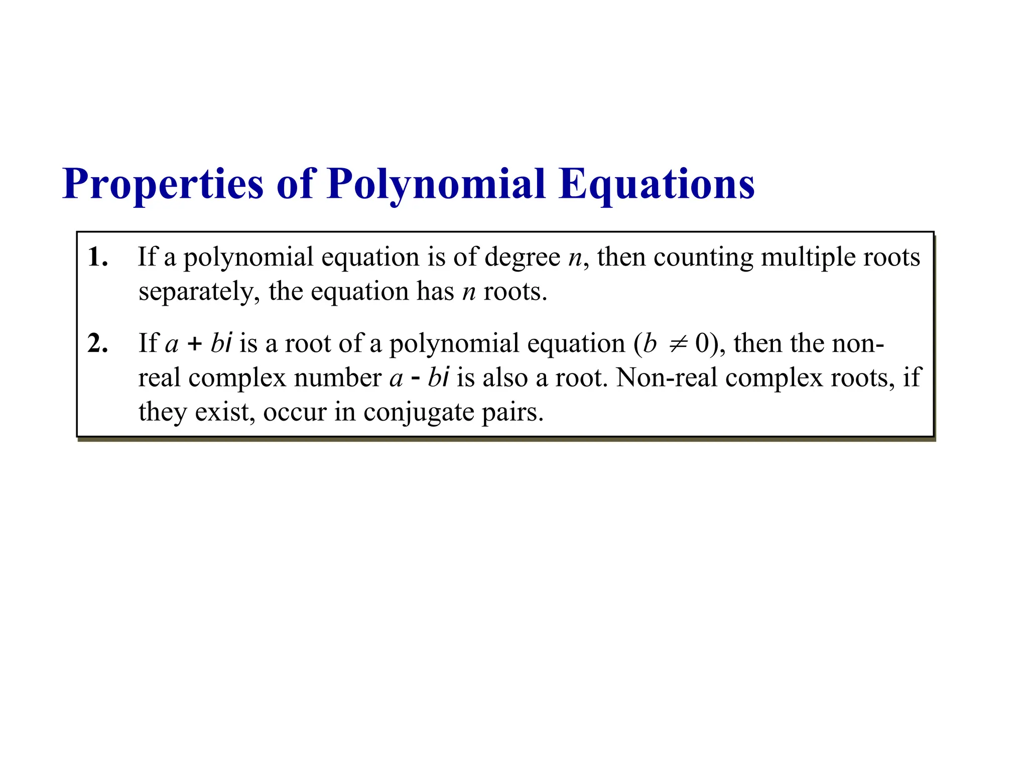 1. If a polynomial equation is of degree n, then counting multiple roots
separately, the equation has n roots.
2. If a  bi is a root of a polynomial equation (b  0), then the non-
real complex number a  bi is also a root. Non-real complex roots, if
they exist, occur in conjugate pairs.
Properties of Polynomial Equations
 