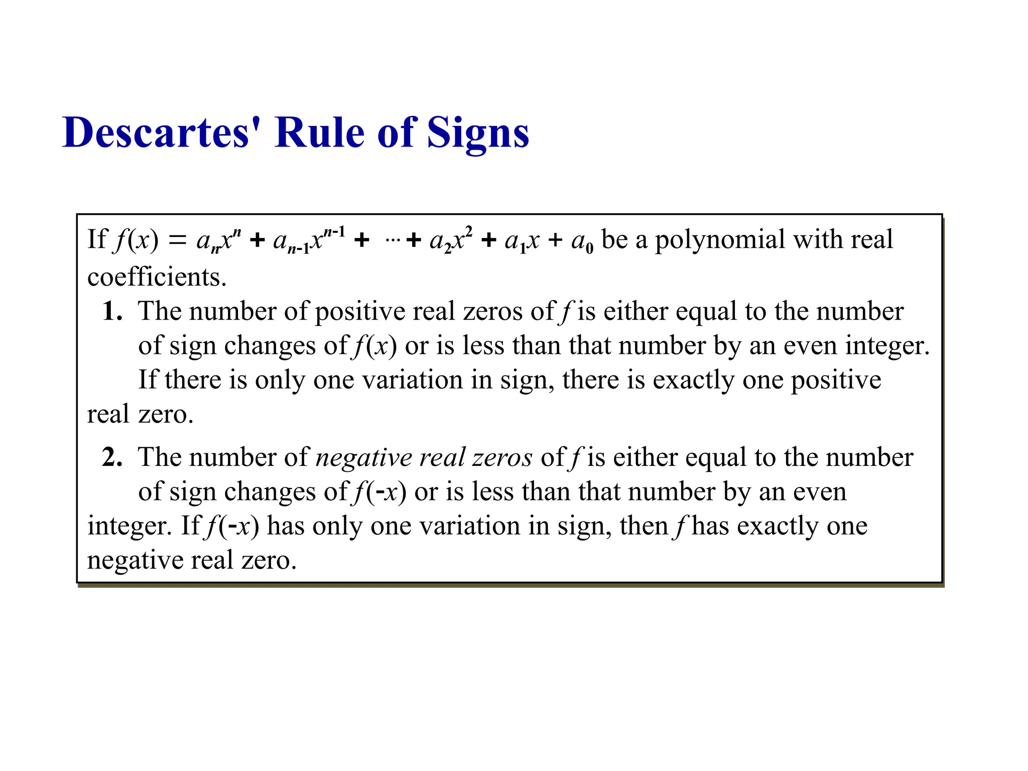 If f(x)  anxn
 an1xn1
…  a2x2
 a1x  a0 be a polynomial with real
coefficients.
1. The number of positive real zeros of f is either equal to the number
of sign changes of f(x) or is less than that number by an even integer.
If there is only one variation in sign, there is exactly one positive
real zero.
2. The number of negative real zeros of f is either equal to the number
of sign changes of f(x) or is less than that number by an even
integer. If f(x) has only one variation in sign, then f has exactly one
negative real zero.
Descartes' Rule of Signs
 