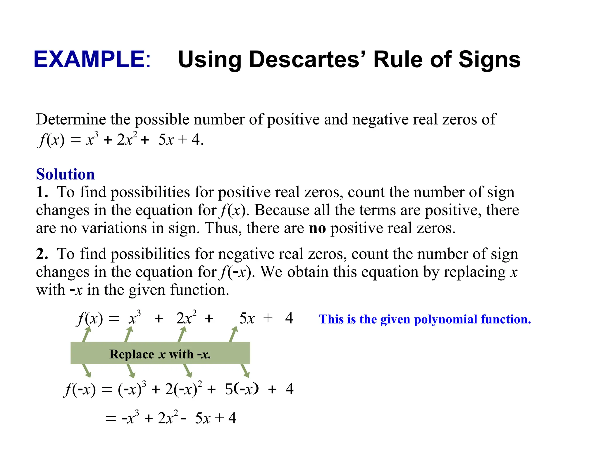 EXAMPLE: Using Descartes’ Rule of Signs
Determine the possible number of positive and negative real zeros of
f(x)  x3
 2x2
5x + 4.
Solution
1. To find possibilities for positive real zeros, count the number of sign
changes in the equation for f(x). Because all the terms are positive, there
are no variations in sign. Thus, there are no positive real zeros.
2. To find possibilities for negative real zeros, count the number of sign
changes in the equation for f(x). We obtain this equation by replacing x
with x in the given function.
f(x)  (x)3
 2(x)2
x4
f(x)  x3
 2x2
5x + 4 This is the given polynomial function.
Replace x with x.
 x3
 2x2
5x + 4
 