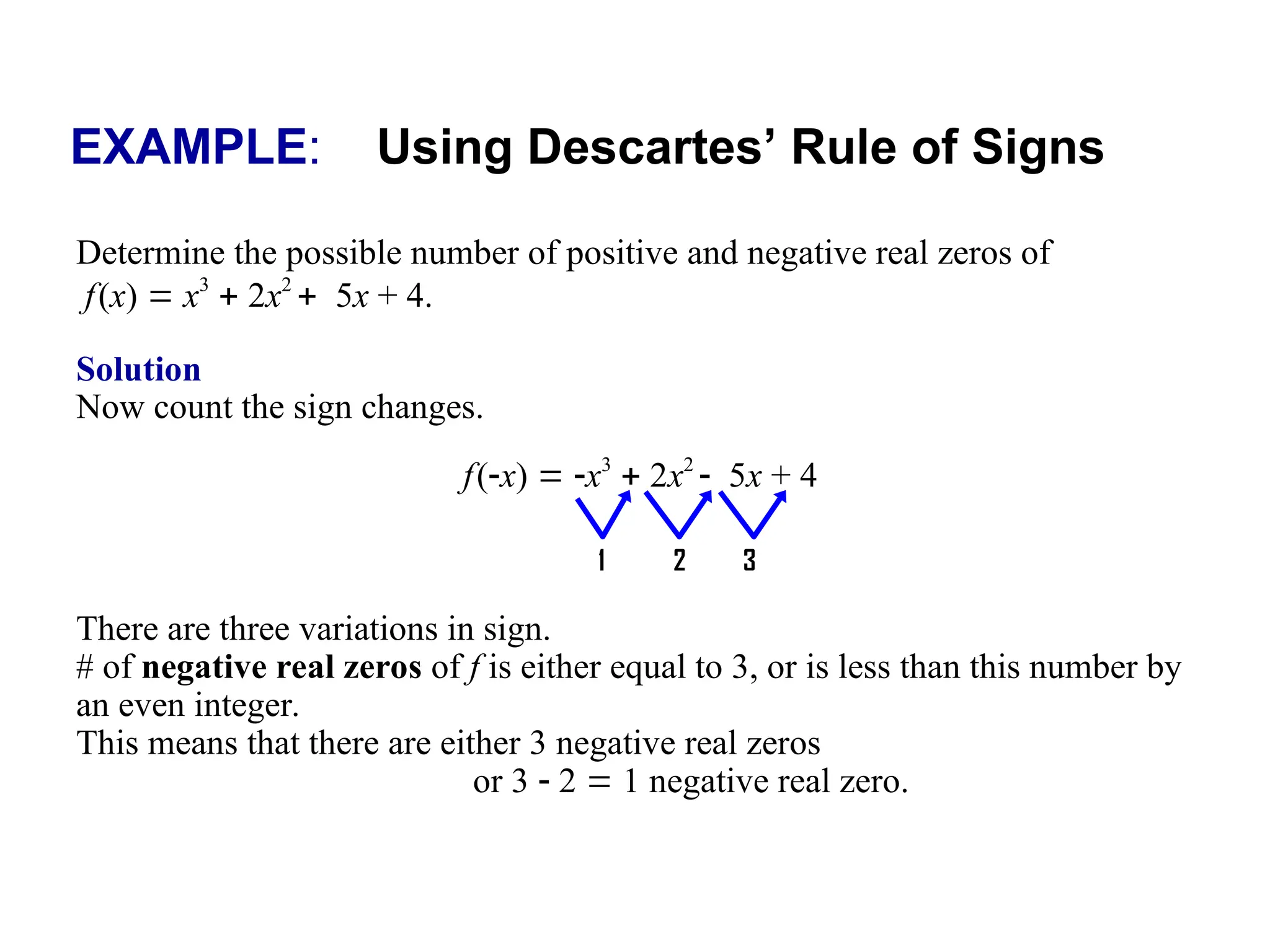 EXAMPLE: Using Descartes’ Rule of Signs
Determine the possible number of positive and negative real zeros of
f(x)  x3
 2x2
5x + 4.
Solution
Now count the sign changes.
There are three variations in sign.
# of negative real zeros of f is either equal to 3, or is less than this number by
an even integer.
This means that there are either 3 negative real zeros
or 3  2  1 negative real zero.
f(x)  x3
 2x2
5x + 4
1 2 3
 