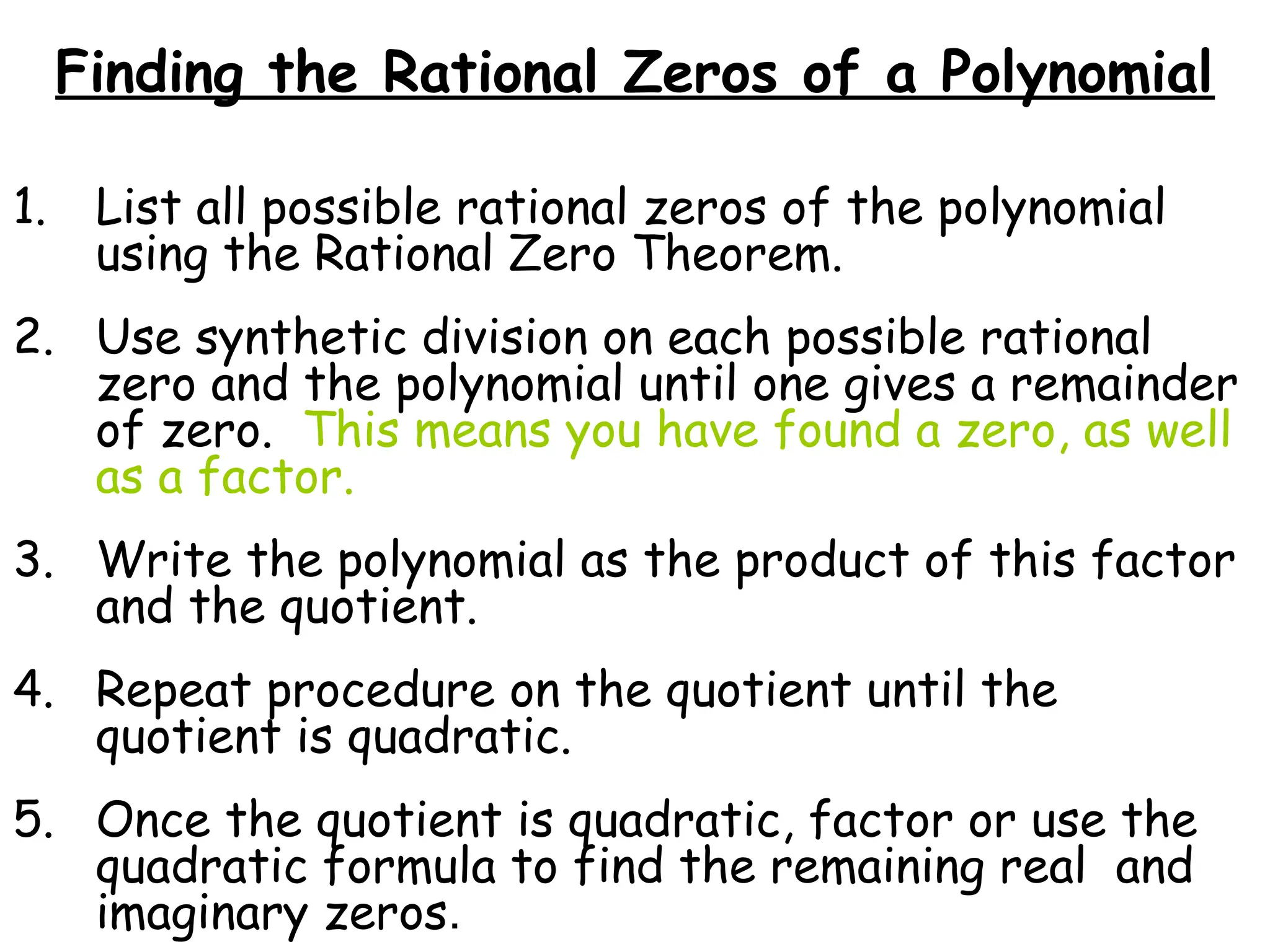 Finding the Rational Zeros of a Polynomial
1. List all possible rational zeros of the polynomial
using the Rational Zero Theorem.
2. Use synthetic division on each possible rational
zero and the polynomial until one gives a remainder
of zero. This means you have found a zero, as well
as a factor.
3. Write the polynomial as the product of this factor
and the quotient.
4. Repeat procedure on the quotient until the
quotient is quadratic.
5. Once the quotient is quadratic, factor or use the
quadratic formula to find the remaining real and
imaginary zeros.
 