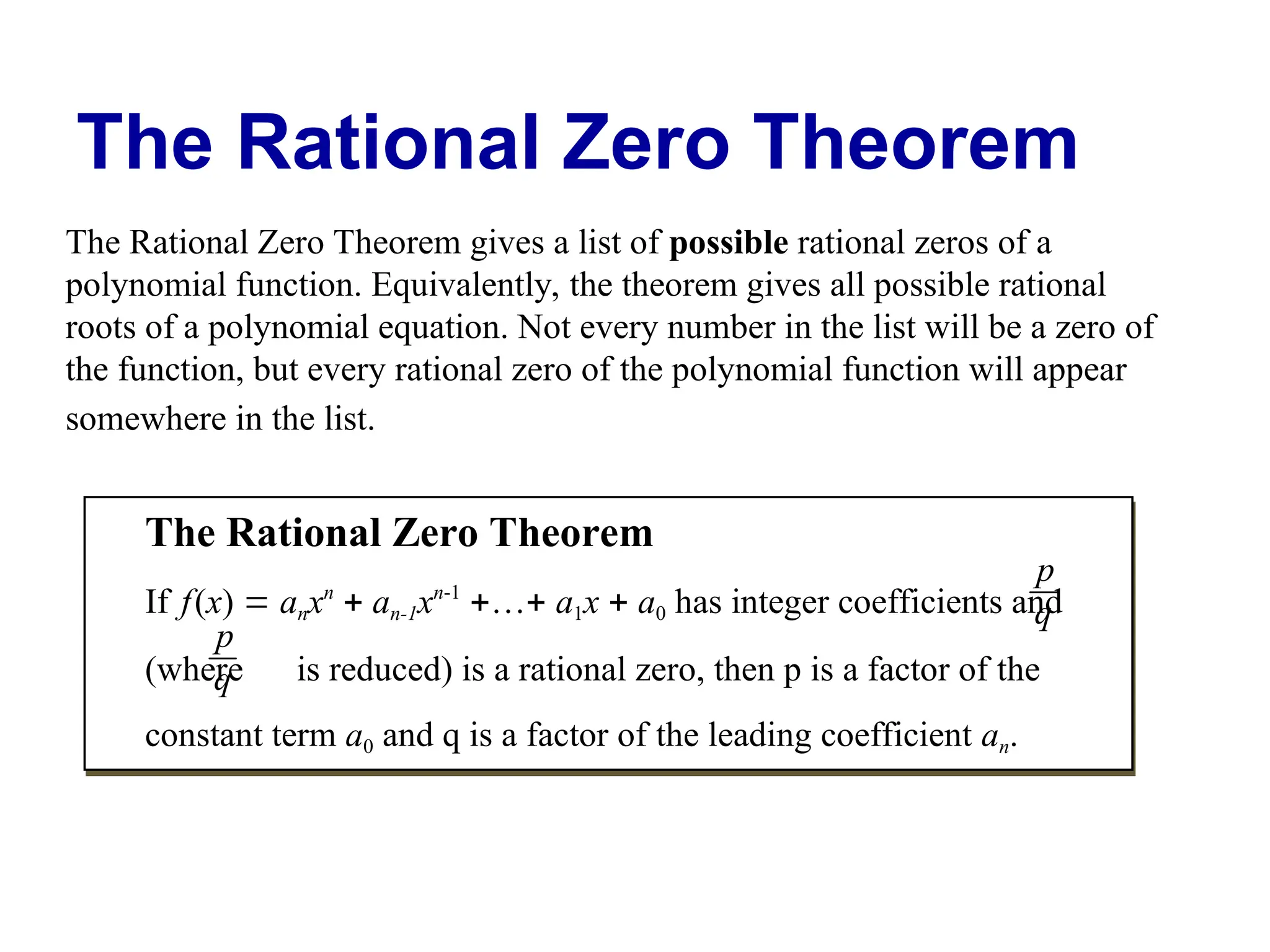The Rational Zero Theorem
The Rational Zero Theorem gives a list of possible rational zeros of a
polynomial function. Equivalently, the theorem gives all possible rational
roots of a polynomial equation. Not every number in the list will be a zero of
the function, but every rational zero of the polynomial function will appear
somewhere in the list.
The Rational Zero Theorem
If f(x)  anxn
 an-1xn-1
… a1x  a0 has integer coefficients and
(where is reduced) is a rational zero, then p is a factor of the
constant term a0 and q is a factor of the leading coefficient an.
p
q
p
q
 