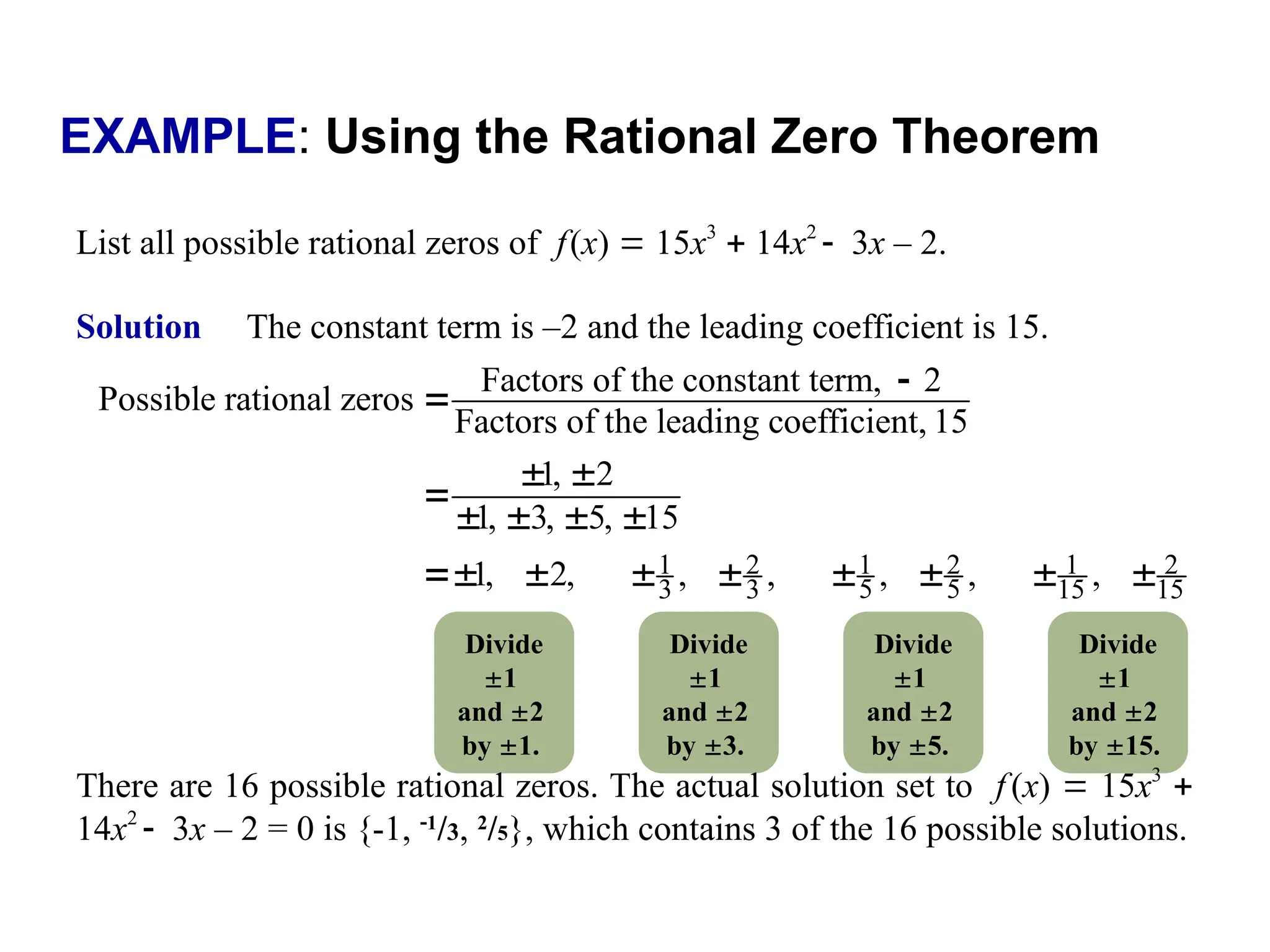 EXAMPLE: Using the Rational Zero Theorem
List all possible rational zeros of f(x)  15x3
 14x2
3x – 2.
Solution The constant term is –2 and the leading coefficient is 15.
1 2 1 2 1 2
5 5
3 3 15 15
Factors of the constant term, 2
Possible rational zeros
Factors of the leading coefficient, 15
1, 2
1, 3, 5, 15
1, 2, , , , , ,


 

   
       
Divide
1
and 2
by 1.
Divide
1
and 2
by 3.
Divide
1
and 2
by 5.
Divide
1
and 2
by 15.
There are 16 possible rational zeros. The actual solution set to f (x)  15x3

14x2
3x – 2 = 0 is {-1, 1
/3, 2
/5}, which contains 3 of the 16 possible solutions.
 