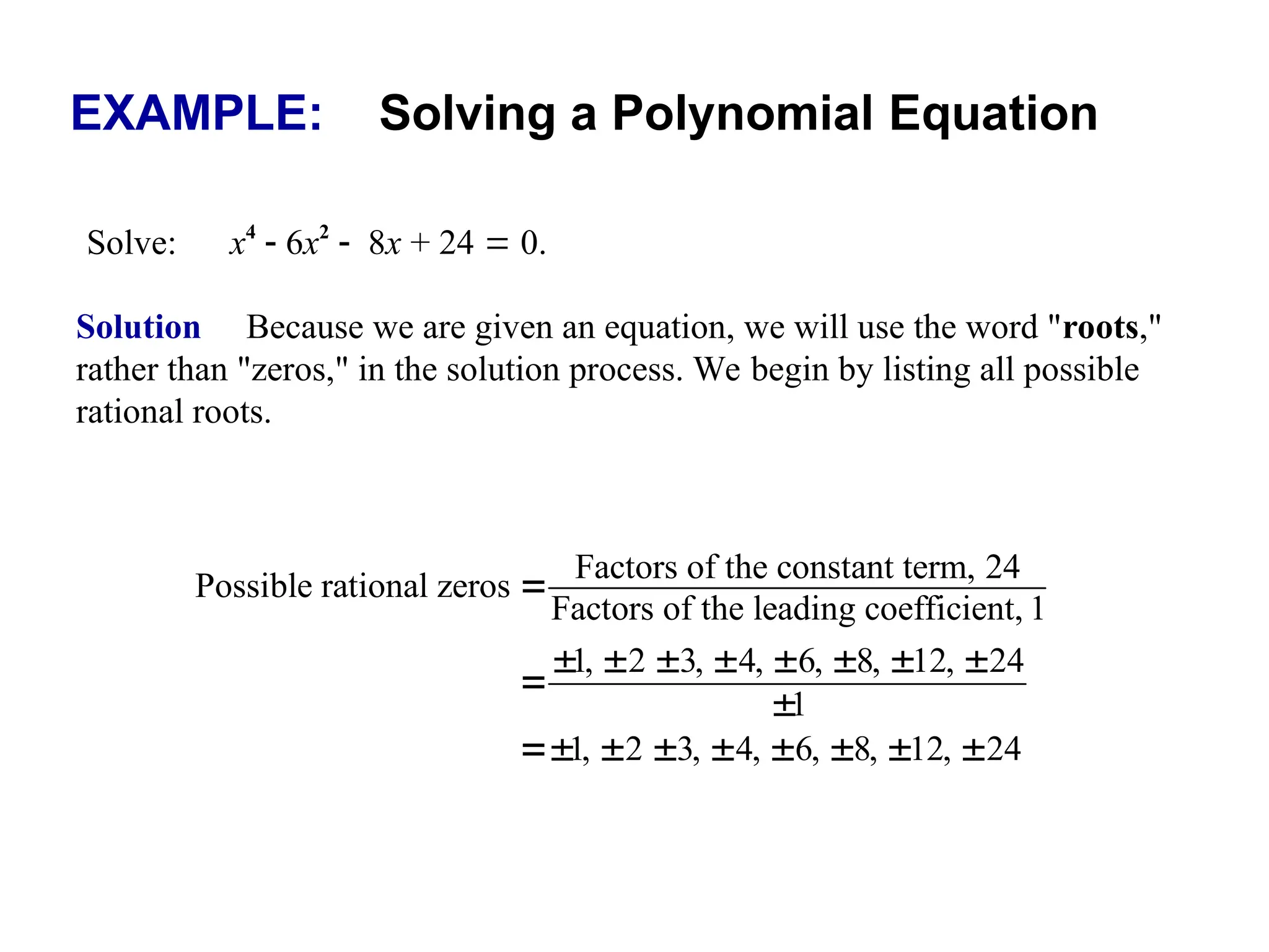 EXAMPLE: Solving a Polynomial Equation
Solve: x4
 6x2
8x + 24  0.
Solution Because we are given an equation, we will use the word "roots,"
rather than "zeros," in the solution process. We begin by listing all possible
rational roots.
Factors of the constant term, 24
Possible rational zeros
Factors of the leading coefficient, 1
1, 2 3, 4, 6, 8, 12, 24
1
1, 2 3, 4, 6, 8, 12, 24

       


       
 