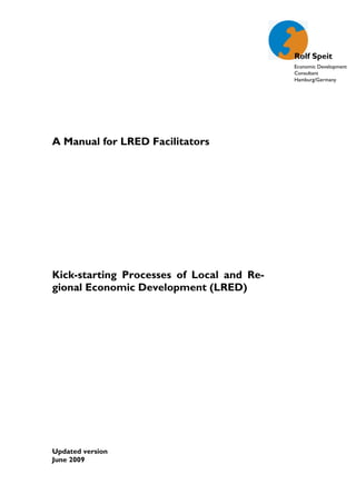 Rolf Speit
                                           Economic Development
                                           Consultant
                                           Hamburg/Germany




A Manual for LRED Facilitators




Kick-starting Processes of Local and Re-
gional Economic Development (LRED)




Updated version
June 2009
                          -1-
 