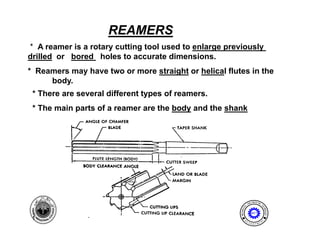 REAMERS
* A reamer is a rotary cutting tool used to enlarge previously
drilled or bored holes to accurate dimensions.
* Reamers may have two or more straight or helical flutes in the
     body.
 * There are several different types of reamers.
 * The main parts of a reamer are the body and the shank




                                                                        I NE ER I NG
                                                                    ENG              T




                                                               AL




                                                                                    EC
                                                       MECH NIC




                                                                                      HNOLOGY
                                                           A
                                                                       MET

 1                                                              E              N




                                                                                    T
                                                           D
                                                                    P A
                                                                        R T ME
 