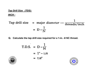 Tap Drill Size (TDS):
INCH :




Q. Calculate the tap drill size required for a 1-in. -8 NC thread.




                                                                           I NE ER I NG
                                                                       ENG              T




                                                                  AL




                                                                                       EC
                                                          MECH NIC




                                                                                         HNOLOGY
                                                              A
                                                                          MET

 10                                                                E              N




                                                                                       T
                                                              D
                                                                       P A
                                                                           R T ME
 