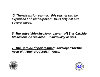 5. The expansion reamer: this reamer can be
    expanded and resharpened to its original size
    several times.


    6. The adjustable chucking reamer: HSS or Carbide
    blades can be replaced individually or sets.


    7. The Carbide tipped reamer: developed for the
    need of higher production rates.
              g    p


                                                               I NE ER I NG
                                                           ENG              T




                                                      AL




                                                                           EC
                                              MECH NIC




                                                                             HNOLOGY
                                                  A
                                                              MET

4                                                      E              N




                                                                           T
                                                  D
                                                           P A
                                                               R T ME
 