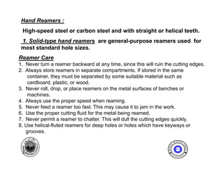 Hand Reamers :
 High speed
 High-speed steel or carbon steel and with straight or helical teeth.
 1. Solid-type hand reamers are general-purpose reamers used for
 most standard hole sizes.
Reamer Care
1. Never turn a reamer backward at any time, since this will ruin the cutting edges.
2. Always store reamers in separate compartments. If stored in the same
    container,
    container they must be separated by some suitable material such as
    cardboard, plastic, or wood.
3. Never roll, drop, or place reamers on the metal surfaces of benches or
    machines.
4. Always use the proper speed when reaming.
5. Never feed a reamer too fast. This may cause it to jam in the work.
6. Use the proper cutting fluid for the metal being reamed.
7.
7 Never permit a reamer to chatter This will dull the cutting edges quickly
                               chatter.                              quickly.
8. Use helical-fluted reamers for deep holes or holes which have keyways or
   grooves.
                                                                                    I NE ER I NG
                                                                                ENG              T




                                                                           AL




                                                                                                EC
                                                                   MECH NIC




                                                                                                  HNOLOGY
                                                                       A
                                                                                   MET

 5                                                                          E              N




                                                                                                T
                                                                       D
                                                                                P A
                                                                                    R T ME
 