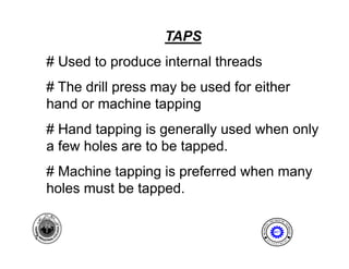 TAPS
    # Used to produce internal threads
    # Th d ill press may b used f either
      The drill          be   d for ith
    hand or machine tapping
    # Hand tapping is generally used when only
                            pp
    a few holes are to be tapped.
    # Machine tapping is preferred when many
    holes
    h l must b t
             t be tapped.
                        d

                                                          I NE ER I NG
                                                      ENG              T




                                                 AL




                                                                      EC
                                         MECH NIC




                                                                        HNOLOGY
                                             A
                                                         MET

7                                                 E              N




                                                                      T
                                             D
                                                      P A
                                                          R T ME
 