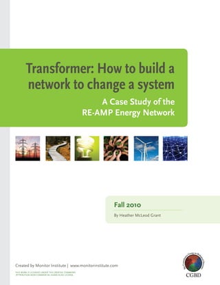 Transformer: How to build a
        network to change a system
                                                       A Case Study of the
                                                   RE-AMP Energy Network




                                                          Fall 2010
                                                          By Heather McLeod Grant




Created by Monitor Institute | www.monitorinstitute.com
THIs work Is LICensed under THe CreaTIve CoMMons
aTTrIBuTIon non-CoMMerCIaL sHare aLIke LICense.
 