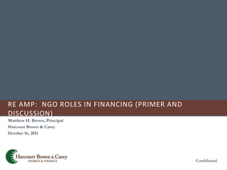 RE AMP: NGO ROLES IN FINANCING (PRIMER AND
DISCUSSION)
Matthew H. Brown, Principal
Harcourt Brown & Carey
October 16, 2011




                                             Confidential
 