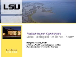 Resilient Human Communities

Social-Ecological Resilience Theory
Margaret Reams, Ph.D.
LSU Superfund Research Program and the
Department of Environmental Sciences

 