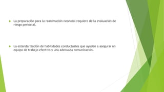  La preparación para la reanimación neonatal requiere de la evaluación de
riesgo perinatal.
 La estandarización de habilidades conductuales que ayuden a asegurar un
equipo de trabajo efectivo y una adecuada comunicación.
 