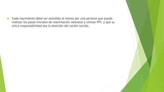  Cada nacimiento debe ser atendido al menos por una persona que pueda
realizar los pasos iniciales de reanimación neonatal y utilizar PPI, y que su
única responsabilidad sea la atención del recién nacido.
 