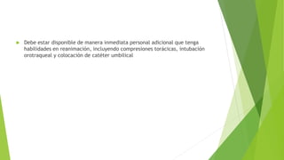  Debe estar disponible de manera inmediata personal adicional que tenga
habilidades en reanimación, incluyendo compresiones torácicas, intubación
orotraqueal y colocación de catéter umbilical
 
