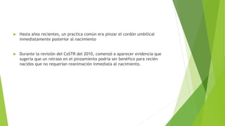  Hasta años recientes, un practica común era pinzar el cordón umbilical
inmediatamente posterior al nacimiento
 Durante la revisión del CoSTR del 2010, comenzó a aparecer evidencia que
sugería que un retraso en el pinzamiento podría ser benéfico para recién
nacidos que no requerían reanimación inmediata al nacimiento.
 