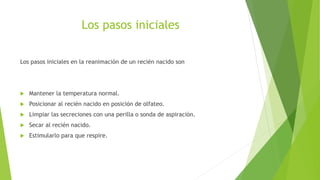 Los pasos iniciales
Los pasos iniciales en la reanimación de un recién nacido son
 Mantener la temperatura normal.
 Posicionar al recién nacido en posición de olfateo.
 Limpiar las secreciones con una perilla o sonda de aspiración.
 Secar al recién nacido.
 Estimularlo para que respire.
 