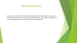Vía Aérea Libre.
 Aspirar la vía aérea inmediatamente después de la nacimiento, ya sea con
perilla de aspiración o con una sonda de aspiración, solo debe considerarse si
la vía aérea parece estar obstruida o si se requiere PPI.
 