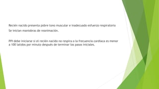 Recién nacido presenta pobre tono muscular e inadecuado esfuerzo respiratorio
Se inician maniobras de reanimación.
PPI debe iniciarse si el recién nacido no respira o la frecuencia cardiaca es menor
a 100 latidos por minuto después de terminar los pasos iniciales.
 