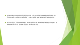  Cuatro estudios demostraron que el ECG de 3 derivaciones mostraba un
frecuencia cardiaca confiable y mas rápido que la oximetría de pulso.
 EL uso de ECG no reemplaza la necesidad de la oximetría de pulso para la
evaluación de la saturación del recién nacido.
 
