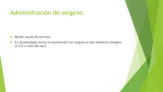 Administración de oxigeno.
 Recién nacido de termino.
 Es recomendado iniciar la reanimación con oxigeno al aire ambiente (Oxigeno
al 21% a nivel del mar).
 
