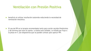 Ventilación con Presión Positiva
 beneficio al utilizar insuflación sostenida reduciendo la necesidad de
ventilación mecánica.
 El uso de PPI es la terapia recomendada tanto para recién nacidos Pretérmino
y de termino que este en apnea. La bolsa auto inflable, la inflada por flujo o
la pieza en T, son dispositivos que se pueden utilizar para aplicar PPI.
 