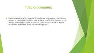 Tubo orotraqueal
 Durante la reanimación neonatal la intubación orotraqueal esta indicada
cuando la ventilación con bolsa mascarilla no es efectiva o cuando es por
tiempo prolongado, cuando se realizan compresiones torácicas o para
situaciones especiales, como hernia diafragmática.
 