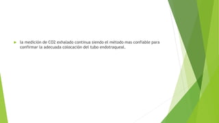  la medición de CO2 exhalado continua siendo el método mas confiable para
confirmar la adecuada colocación del tubo endotraqueal.
 