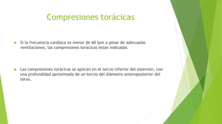 Compresiones torácicas
 Si la frecuencia cardiaca es menor de 60 lpm a pesar de adecuadas
ventilaciones, las compresiones torácicas estan indicadas
 Las compresiones torácicas se aplican en el tercio inferior del esternón, con
una profundidad aproximada de un tercio del diámetro anteroposterior del
tórax.
 