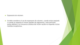  Expansores de volumen.
 Se debe considerar el uso de expansores de volumen, cuando exista sangrado
o cuando se sospeche el mismo (palidez de tegumentos, mala perfusión,
pulsos débiles) y la frecuencia cardiaca del recién nacido no responda a otras
medidas terapéuticas.
 