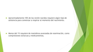  Aproximadamente 10% de los recién nacidos requiere algún tipo de
asistencia para comenzar a respirar al momento del nacimiento.
 Menos del 1% requiere de maniobras avanzadas de reanimación, como
compresiones torácicas y medicamentos.
 
