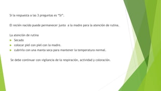 Si la respuesta a las 3 preguntas es “Si”.
El recién nacido puede permanecer junto a la madre para la atención de rutina.
La atención de rutina
 Secado
 colocar piel con piel con la madre.
 cubrirlo con una manta seca para mantener la temperatura normal.
Se debe continuar con vigilancia de la respiración, actividad y coloración.
 